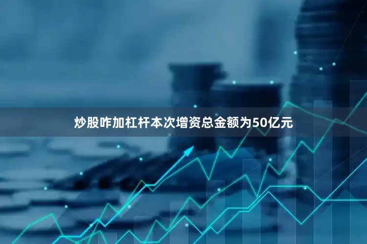 炒股咋加杠杆本次增资总金额为50亿元