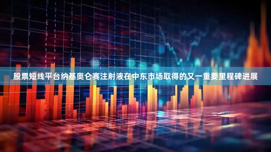 股票短线平台纳基奥仑赛注射液在中东市场取得的又一重要里程碑进展