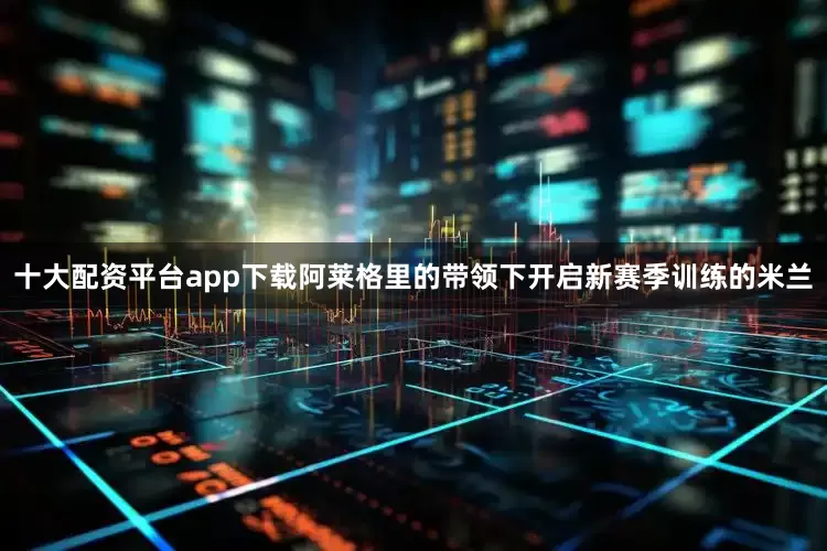 十大配资平台app下载阿莱格里的带领下开启新赛季训练的米兰