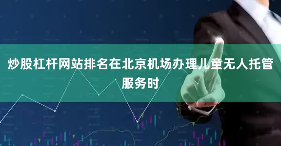炒股杠杆网站排名在北京机场办理儿童无人托管服务时