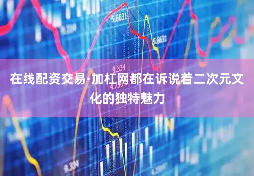 在线配资交易·加杠网都在诉说着二次元文化的独特魅力