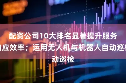 配资公司10大排名显著提升服务响应效率；运用无人机与机器人自动巡检