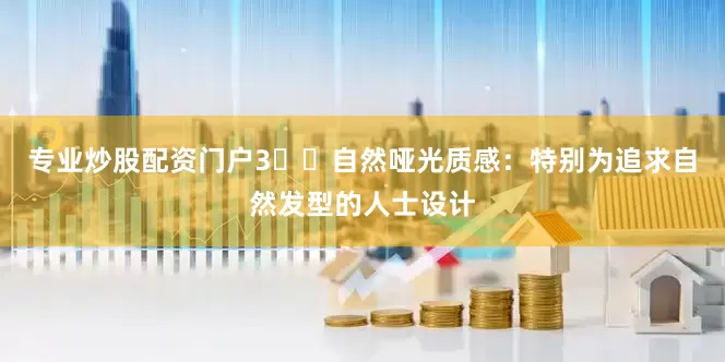 专业炒股配资门户3️⃣自然哑光质感：特别为追求自然发型的人士设计