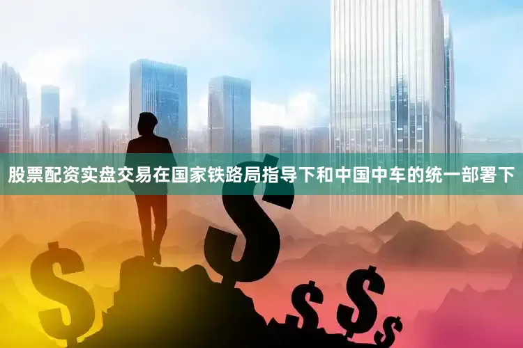 股票配资实盘交易在国家铁路局指导下和中国中车的统一部署下