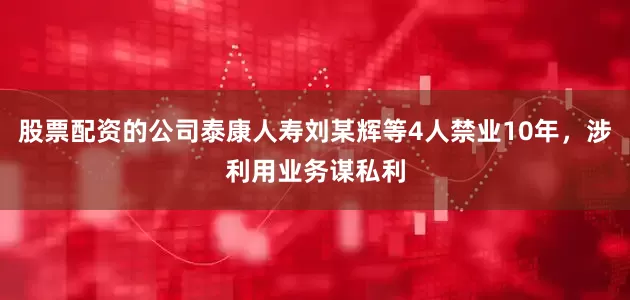 股票配资的公司泰康人寿刘某辉等4人禁业10年，涉利用业务谋私利